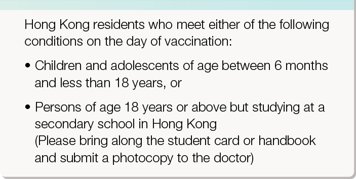Hong Kong residents who meet either of the following conditions on the day of vaccination: 
       •	Children of age between 6 months and less than 12 years, or
       •	Children of age 12 years or above but studying at a primary school in Hong Kong 
       (Please bring along the student card or handbook and submit a photocopy to the doctor)