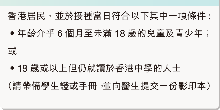 香港居民，並於接種疫苗當日符合以下其中一項條件：年齡介乎 6 個月至未滿 12 歲的兒童；或12歲或以上但仍就讀於香港小學的兒童（請帶備學生證或手冊，並向醫生提交一份影印本）