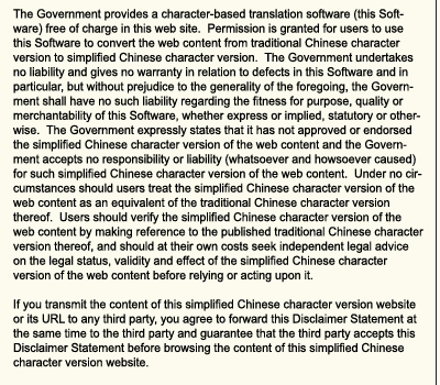 The Government provides a character-based translation software (this Software) free of charge in this web site.  Permission is granted for users to use this Software to convert the web content from traditional Chinese character version to simplified Chinese character version.  The Government undertakes no liability and gives no warranty in relation to defects in this Software and in particular, but without prejudice to the generality of the foregoing, the Government shall have no such liability regarding the fitness for purpose, quality or merchantability of this Software, whether express or implied, statutory or otherwise.  The Government expressly states that it has not approved or endorsed the simplified Chinese character version of the web content and the Government accepts no responsibility or liability (whatsoever and howsoever caused) for such simplified Chinese character version of the web content.  Under no circumstances should users treat the simplified Chinese character version of the web content as an equivalent of the traditional Chinese character version thereof.  Users should verify the simplified Chinese character version of the web content by making reference to the published traditional Chinese character version thereof, and should at their own costs seek independent legal advice on the legal status, validity and effect of the simplified Chinese character version of the web content before relying or acting upon it.

If you transmit the content of this simplified Chinese character version website or its URL to any third party, you agree to forward this Disclaimer Statement at the same time to the third party and guarantee that the third party accepts this Disclaimer Statement before browsing the content of this simplified Chinese character version website.