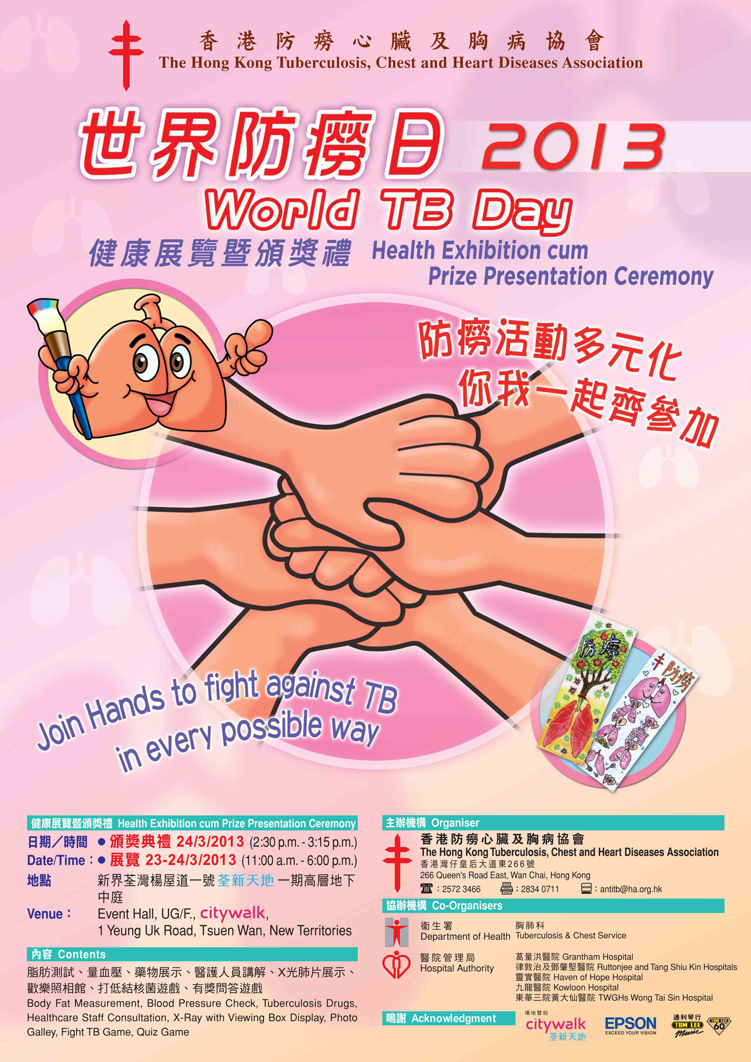Poster on "World TB Day 2013" : Health exhibition cum prize presentation ceremony will be held on 24 March 2013 at 2:30 pm to 3:15 pm. The venue is at Event Hall, UG/F, Citywalk, 1 Yeung Uk Road, Tsuen Wan, New Territories. The theme of World TB Day 2013 is "Join Hands to fight against TB in every possible way". Poster on "World TB Day 2013" : Health exhibition cum prize presentation ceremony will be held on 24 March 2013 at 2:30 pm to 3:15 pm. The venue is at Event Hall, UG/F, Citywalk, 1 Yeung Uk Road, Tsuen Wan, New Territories. The theme of World TB Day 2013 is "Join Hands to fight against TB in every possible way".