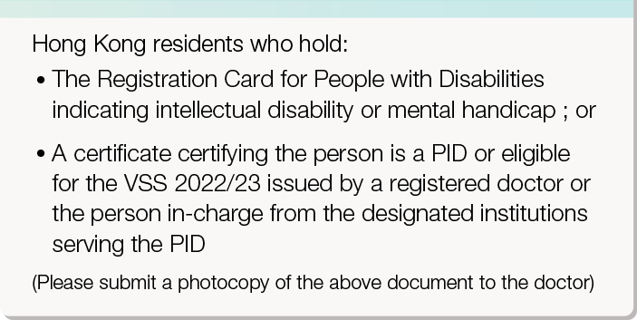 Hong Kong residents who hold: 
       •	The Registration Card for People with Disabilities indicating intellectual disability or mental handicap ; or 
       •	A certificate certifying the person is a PID or eligible for the VSS 2022/23 issued by a registered doctor or the person in-charge from the designated institutions serving the PID (Please submit a photocopy of the above document to the doctor)
