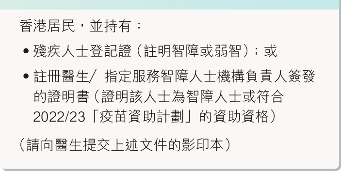 香港居民，並持有：殘疾人士登記證（註明智障或弱智）；或註冊醫生／指定服務智障人士機構負責人簽發的證明書（證明該人士為智障人士或符合2020/2021「疫苗資助計劃」的資助資格）（請向醫生提交上述文件的影印本）