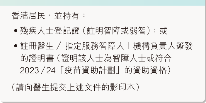 香港居民，并持有：残疾人士登记证（注明智障或弱智）；或注册医生／指定服务智障人士机构负责人签发的证明书（证明该人士为智障人士或符合2023/2024「疫苗资助计划」的资助资格）（请向医生提交上述文件的影印本）