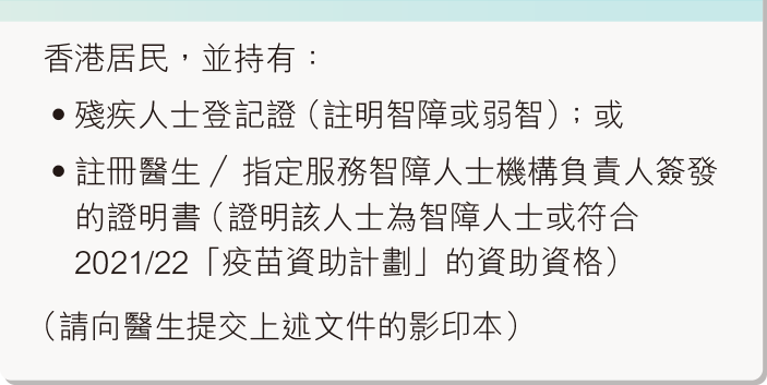 香港居民，並持有：殘疾人士登記證（註明智障或弱智）；或註冊醫生／指定服務智障人士機構負責人簽發的證明書（證明該人士為智障人士或符合2020/2021「疫苗資助計劃」的資助資格）（請向醫生提交上述文件的影印本）