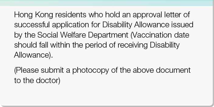 Hong Kong residents who hold an approval letter of successful application for Disability Allowance issued by the Social Welfare Department (Vaccination date should fall within the period of receiving Disability Allowance).
       (Please submit a photocopy of the above document to the doctor)