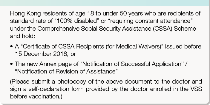 Hong Kong residents of age 12 to under 50 years who are recipients of standard rate of “100% disabled” or “requiring constant attendance” under the Comprehensive Social Security Assistance (CSSA) Scheme and hold either of the following proofs of eligibility for CSSA:  
       •	A “Certificate of CSSA Recipients (for Medical Waivers)” issued before 15 December 2018, or 
       •	The new Annex page of “Notification of Successful Application” / “Notification of Revision of Assistance”
       (Please submit a photocopy of the above document to the doctor and sign a self-declaration form provided by the doctor enrolled in the VSS before vaccination.)